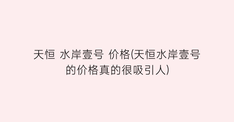 天恒 水岸壹号 价格(天恒水岸壹号的价格真的很吸引人)